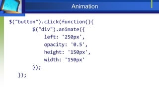 Animation
$("button").click(function(){
$("div").animate({
left: '250px',
opacity: '0.5',
height: '150px',
width: '150px'
});
});
 