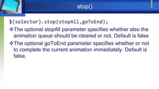 stop()
$(selector).stop(stopAll,goToEnd);
The optional stopAll parameter specifies whether also the
animation queue should be cleared or not. Default is false
The optional goToEnd parameter specifies whether or not
to complete the current animation immediately. Default is
false.
 