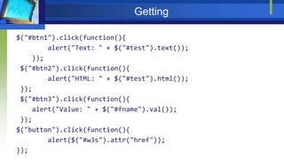 Getting
$("#btn1").click(function(){
alert("Text: " + $("#test").text());
});
$("#btn2").click(function(){
alert("HTML: " + $("#test").html());
});
$("#btn3").click(function(){
alert("Value: " + $("#fname").val());
});
$("button").click(function(){
alert($("#w3s").attr("href"));
});
 