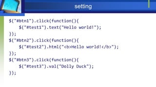 setting
$("#btn1").click(function(){
$("#test1").text("Hello world!");
});
$("#btn2").click(function(){
$("#test2").html("<b>Hello world!</b>");
});
$("#btn3").click(function(){
$("#test3").val("Dolly Duck");
});
 