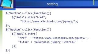 setting
$("button").click(function(){
$("#w3s").attr("href",
"https://www.w3schools.com/jquery/");
});
$("button").click(function(){
$("#w3s").attr({
"href" : "https://www.w3schools.com/jquery/",
"title" : "W3Schools jQuery Tutorial"
});
});
 