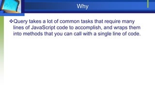 Why
Query takes a lot of common tasks that require many
lines of JavaScript code to accomplish, and wraps them
into methods that you can call with a single line of code.
 