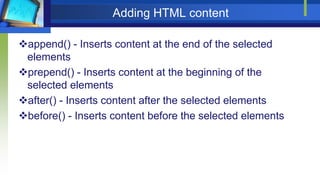 Adding HTML content
append() - Inserts content at the end of the selected
elements
prepend() - Inserts content at the beginning of the
selected elements
after() - Inserts content after the selected elements
before() - Inserts content before the selected elements
 
