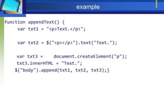 example
function appendText() {
var txt1 = "<p>Text.</p>";
var txt2 = $("<p></p>").text("Text.");
var txt3 = document.createElement("p");
txt3.innerHTML = "Text.";
$("body").append(txt1, txt2, txt3);}
 