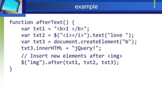 example
function afterText() {
var txt1 = "<b>I </b>";
var txt2 = $("<i></i>").text("love ");
var txt3 = document.createElement("b");
txt3.innerHTML = "jQuery!";
// Insert new elements after <img>
$("img").after(txt1, txt2, txt3);
}
 