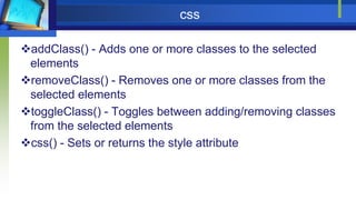 css
addClass() - Adds one or more classes to the selected
elements
removeClass() - Removes one or more classes from the
selected elements
toggleClass() - Toggles between adding/removing classes
from the selected elements
css() - Sets or returns the style attribute
 