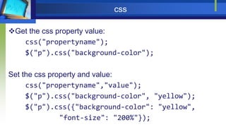 css
Get the css property value:
css("propertyname");
$("p").css("background-color");
Set the css property and value:
css("propertyname","value");
$("p").css("background-color", "yellow");
$("p").css({"background-color": "yellow",
"font-size": "200%"});
 
