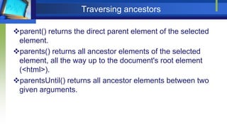 Traversing ancestors
parent() returns the direct parent element of the selected
element.
parents() returns all ancestor elements of the selected
element, all the way up to the document's root element
(<html>).
parentsUntil() returns all ancestor elements between two
given arguments.
 