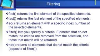 Filtering
first() returns the first element of the specified elements.
last() returns the last element of the specified elements.
eq() returns an element with a specific index number of
the selected elements.
filter() lets you specify a criteria. Elements that do not
match the criteria are removed from the selection, and
those that match will be returned.
not() returns all elements that do not match the criteria
(opposite of filter()).
 