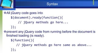 Syntax
All jQuery code goes into
$(document).ready(function(){
// jQuery methods go here...
});
prevent any jQuery code from running before the document is
finished loading (is ready).
$(function(){
// jQuery methods go here same as above...
});
 