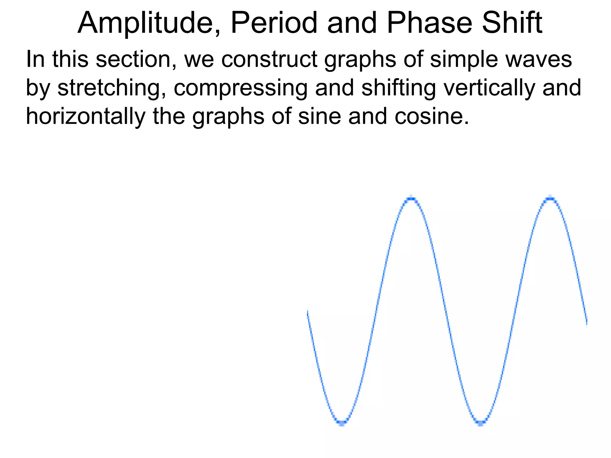 Amplitude, Period and Phase Shift
In this section, we construct graphs of simple waves
by stretching, compressing and shifting vertically and
horizontally the graphs of sine and cosine.
 