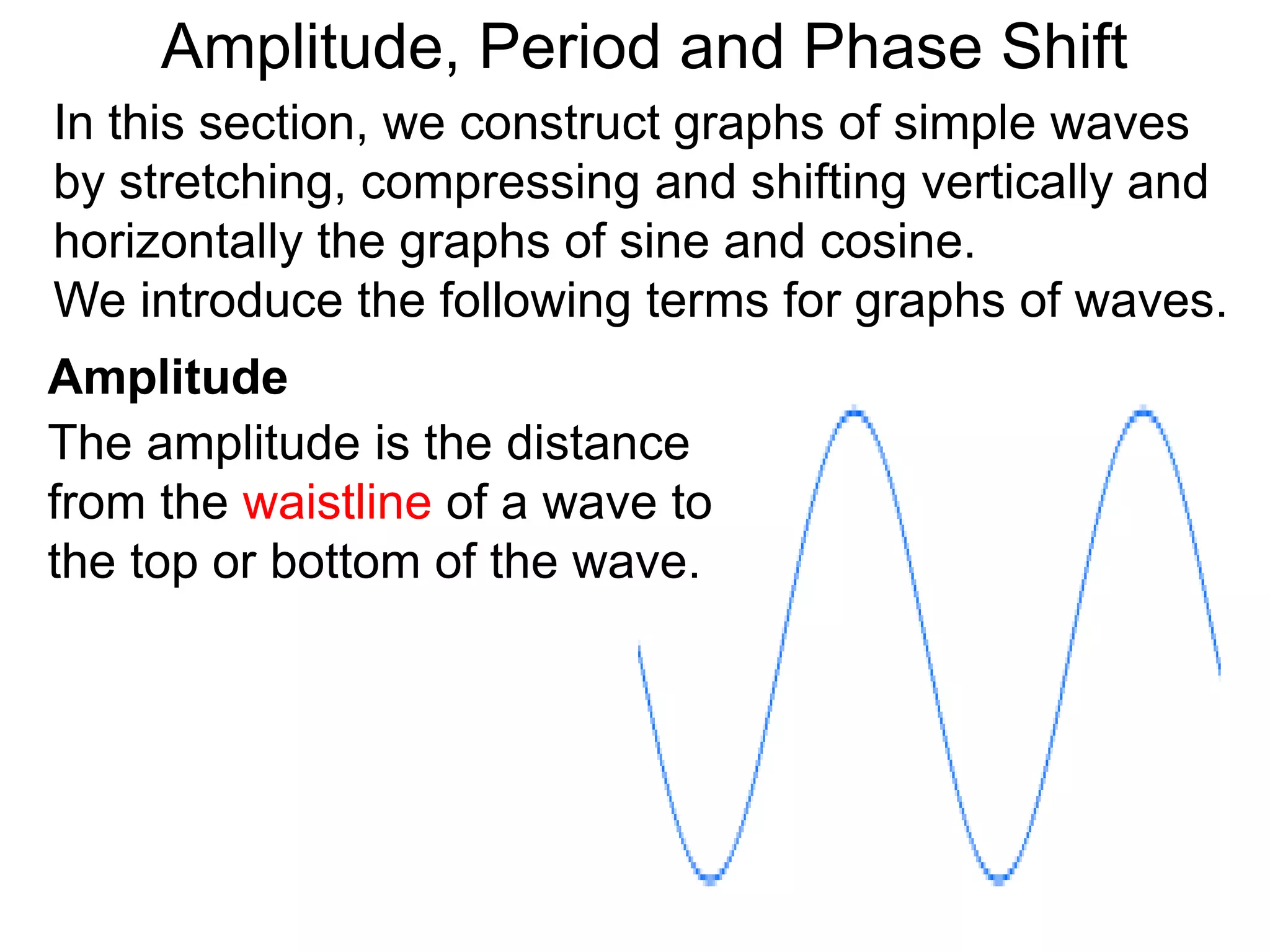 Amplitude, Period and Phase Shift
Amplitude
In this section, we construct graphs of simple waves
by stretching, compressing and shifting vertically and
horizontally the graphs of sine and cosine.
We introduce the following terms for graphs of waves.
The amplitude is the distance
from the waistline of a wave to
the top or bottom of the wave.
 