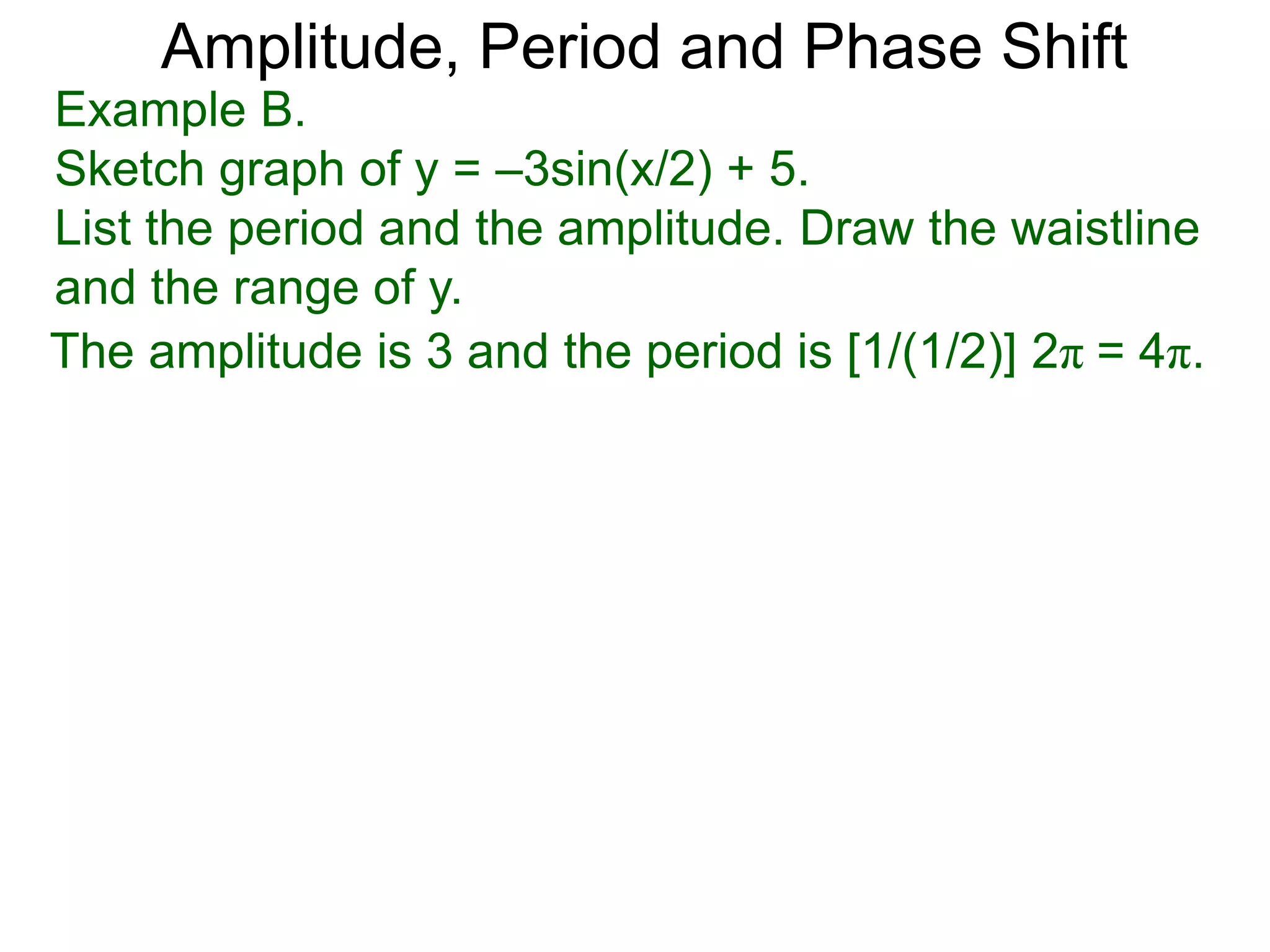 The amplitude is 3 and the period is [1/(1/2)] 2π = 4π.
Amplitude, Period and Phase Shift
Example B.
Sketch graph of y = –3sin(x/2) + 5.
List the period and the amplitude. Draw the waistline
and the range of y.
 
