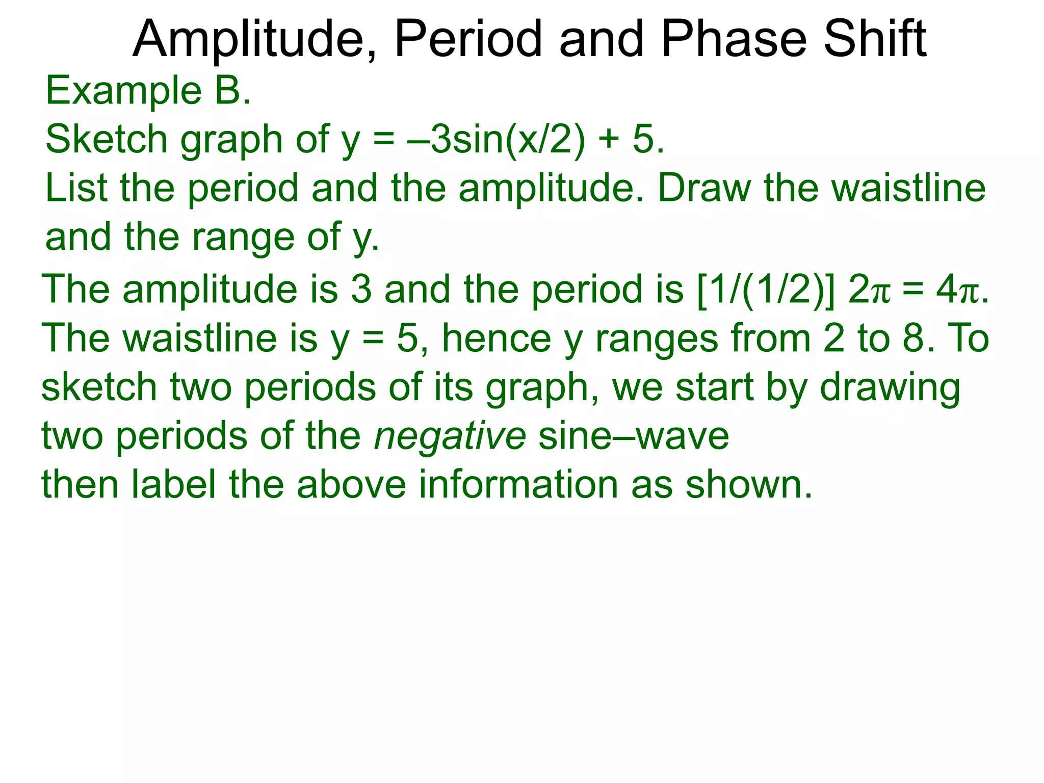 The amplitude is 3 and the period is [1/(1/2)] 2π = 4π.
The waistline is y = 5, hence y ranges from 2 to 8. To
sketch two periods of its graph, we start by drawing
two periods of the negative sine–wave
then label the above information as shown.
Amplitude, Period and Phase Shift
Example B.
Sketch graph of y = –3sin(x/2) + 5.
List the period and the amplitude. Draw the waistline
and the range of y.
 