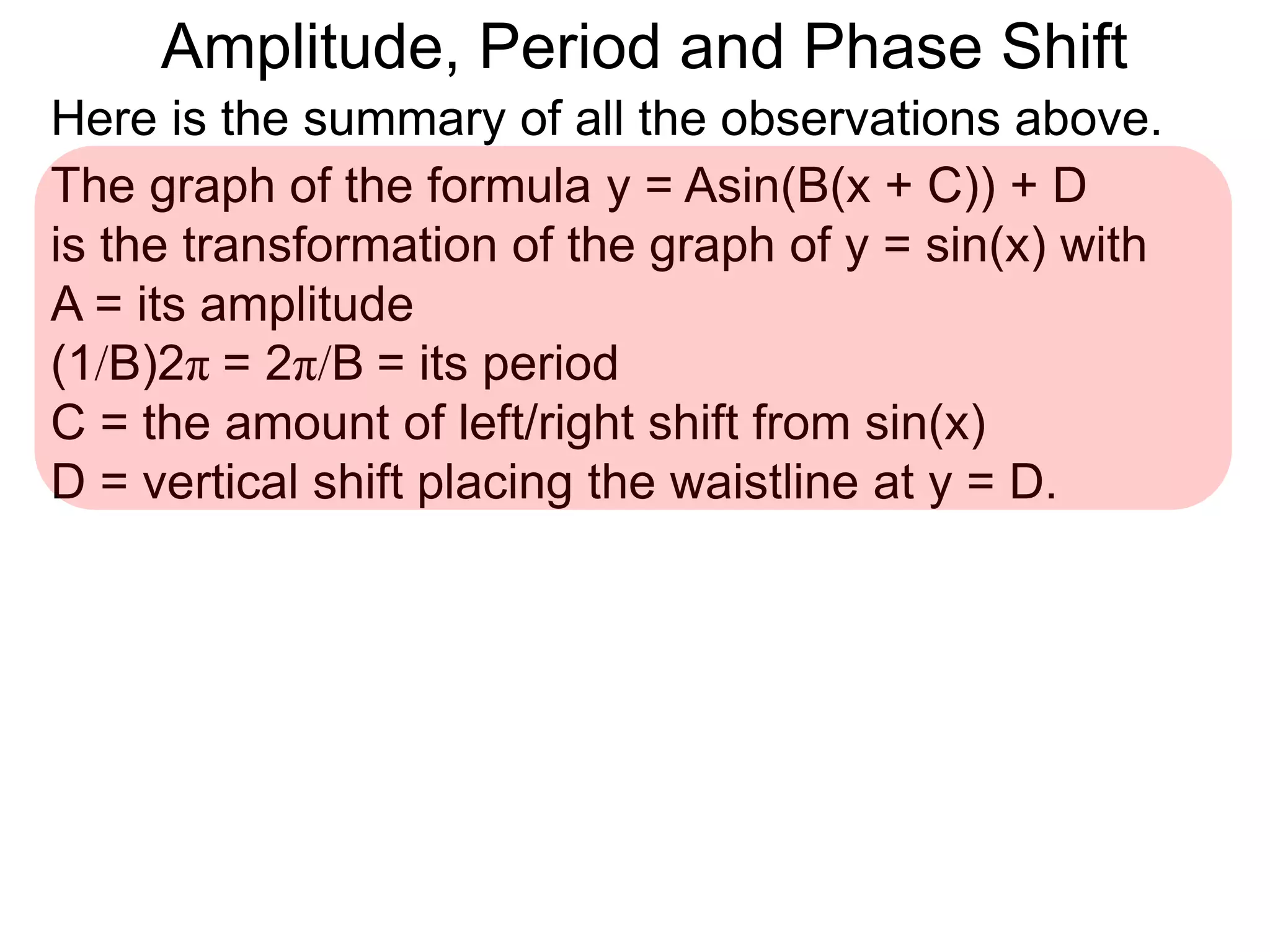 Here is the summary of all the observations above.
The graph of the formula y = Asin(B(x + C)) + D
is the transformation of the graph of y = sin(x) with
A = its amplitude
(1/B)2π = 2π/B = its period
C = the amount of left/right shift from sin(x)
D = vertical shift placing the waistline at y = D.
Amplitude, Period and Phase Shift
 