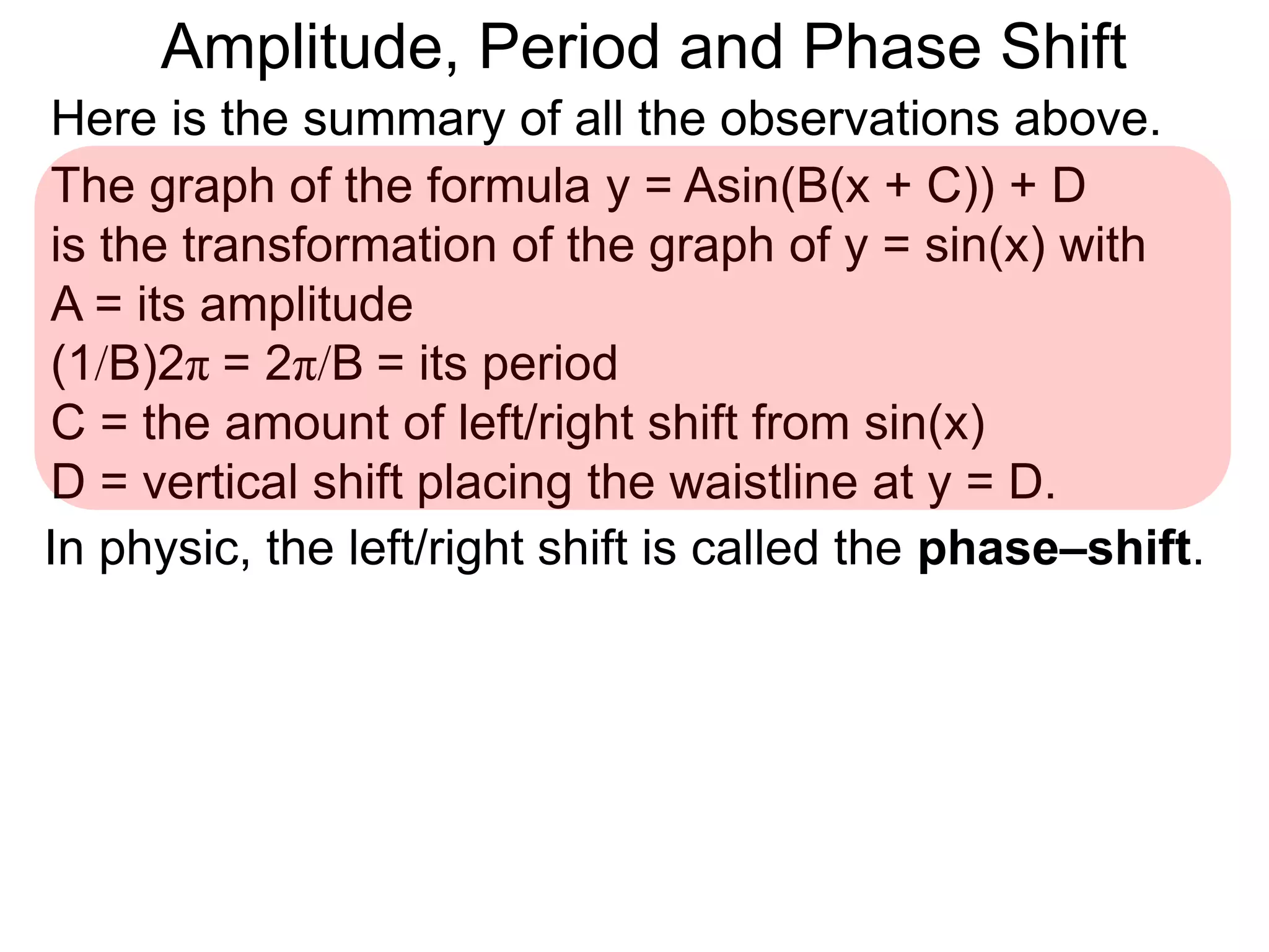 Here is the summary of all the observations above.
The graph of the formula y = Asin(B(x + C)) + D
is the transformation of the graph of y = sin(x) with
A = its amplitude
(1/B)2π = 2π/B = its period
C = the amount of left/right shift from sin(x)
D = vertical shift placing the waistline at y = D.
In physic, the left/right shift is called the phase–shift.
Amplitude, Period and Phase Shift
 