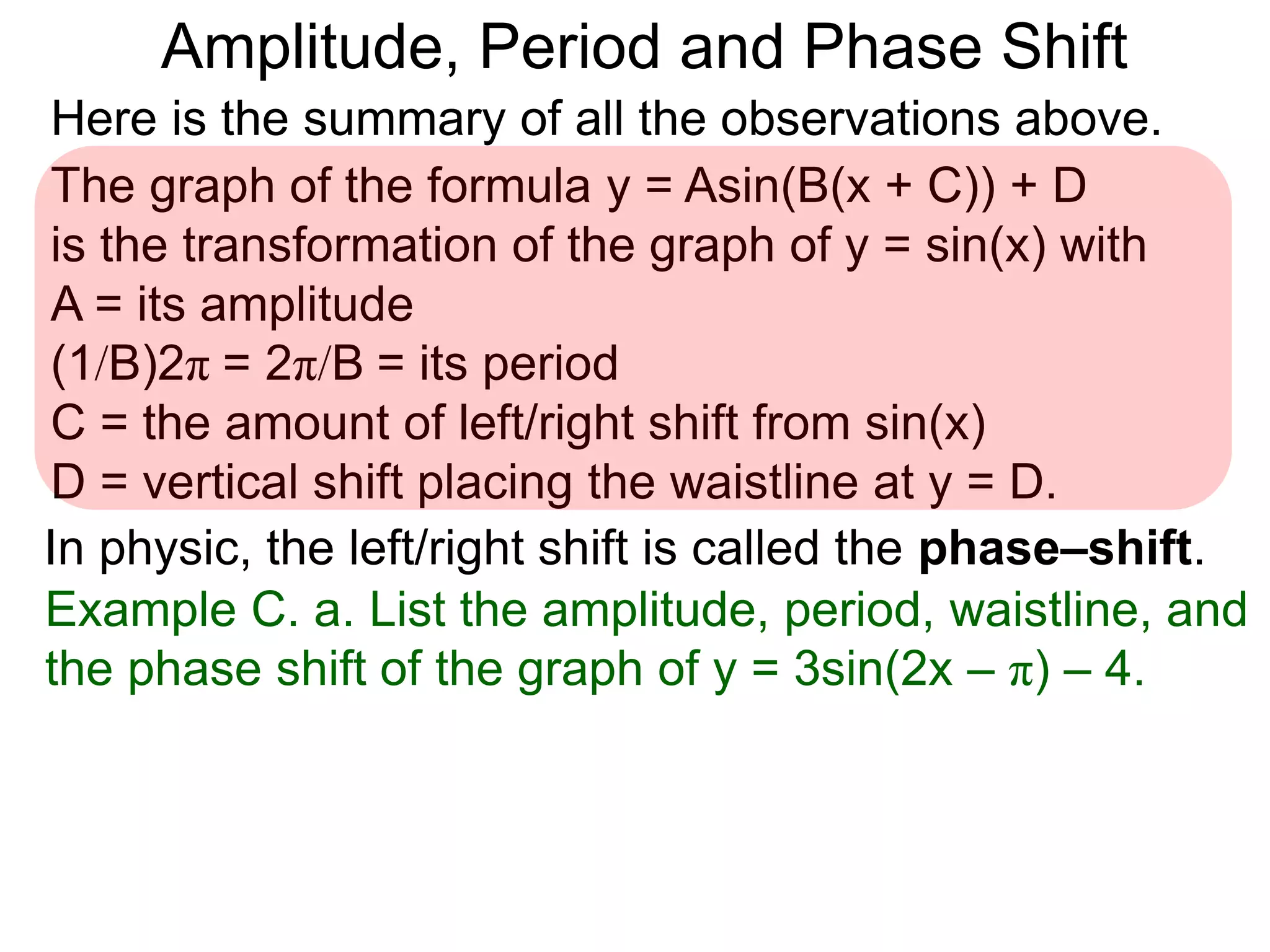 Here is the summary of all the observations above.
Example C. a. List the amplitude, period, waistline, and
the phase shift of the graph of y = 3sin(2x – π) – 4.
The graph of the formula y = Asin(B(x + C)) + D
is the transformation of the graph of y = sin(x) with
A = its amplitude
(1/B)2π = 2π/B = its period
C = the amount of left/right shift from sin(x)
D = vertical shift placing the waistline at y = D.
In physic, the left/right shift is called the phase–shift.
Amplitude, Period and Phase Shift
 