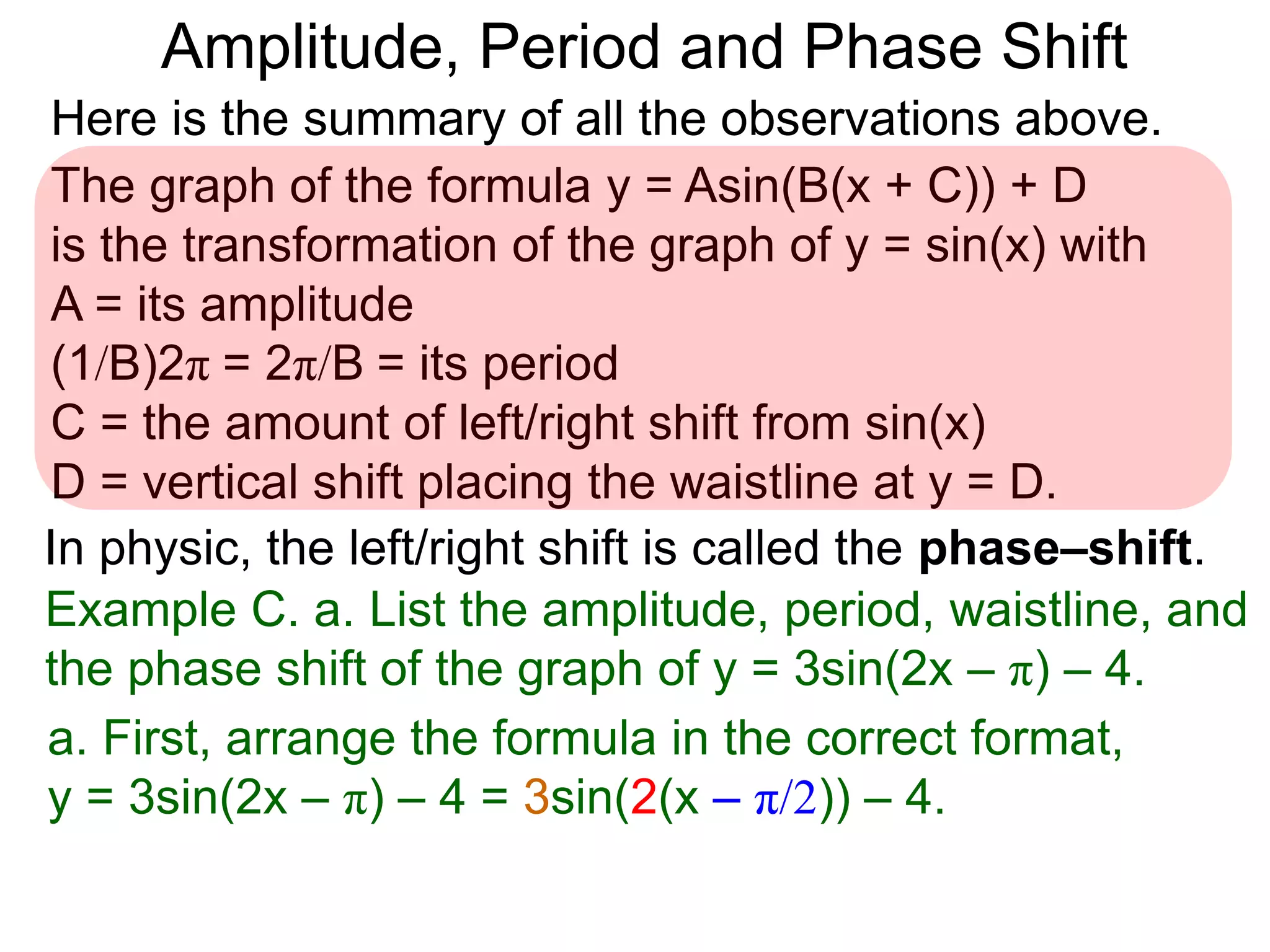 Here is the summary of all the observations above.
Example C. a. List the amplitude, period, waistline, and
the phase shift of the graph of y = 3sin(2x – π) – 4.
The graph of the formula y = Asin(B(x + C)) + D
is the transformation of the graph of y = sin(x) with
A = its amplitude
(1/B)2π = 2π/B = its period
C = the amount of left/right shift from sin(x)
D = vertical shift placing the waistline at y = D.
In physic, the left/right shift is called the phase–shift.
a. First, arrange the formula in the correct format,
y = 3sin(2x – π) – 4 = 3sin(2(x – π/2)) – 4.
Amplitude, Period and Phase Shift
 