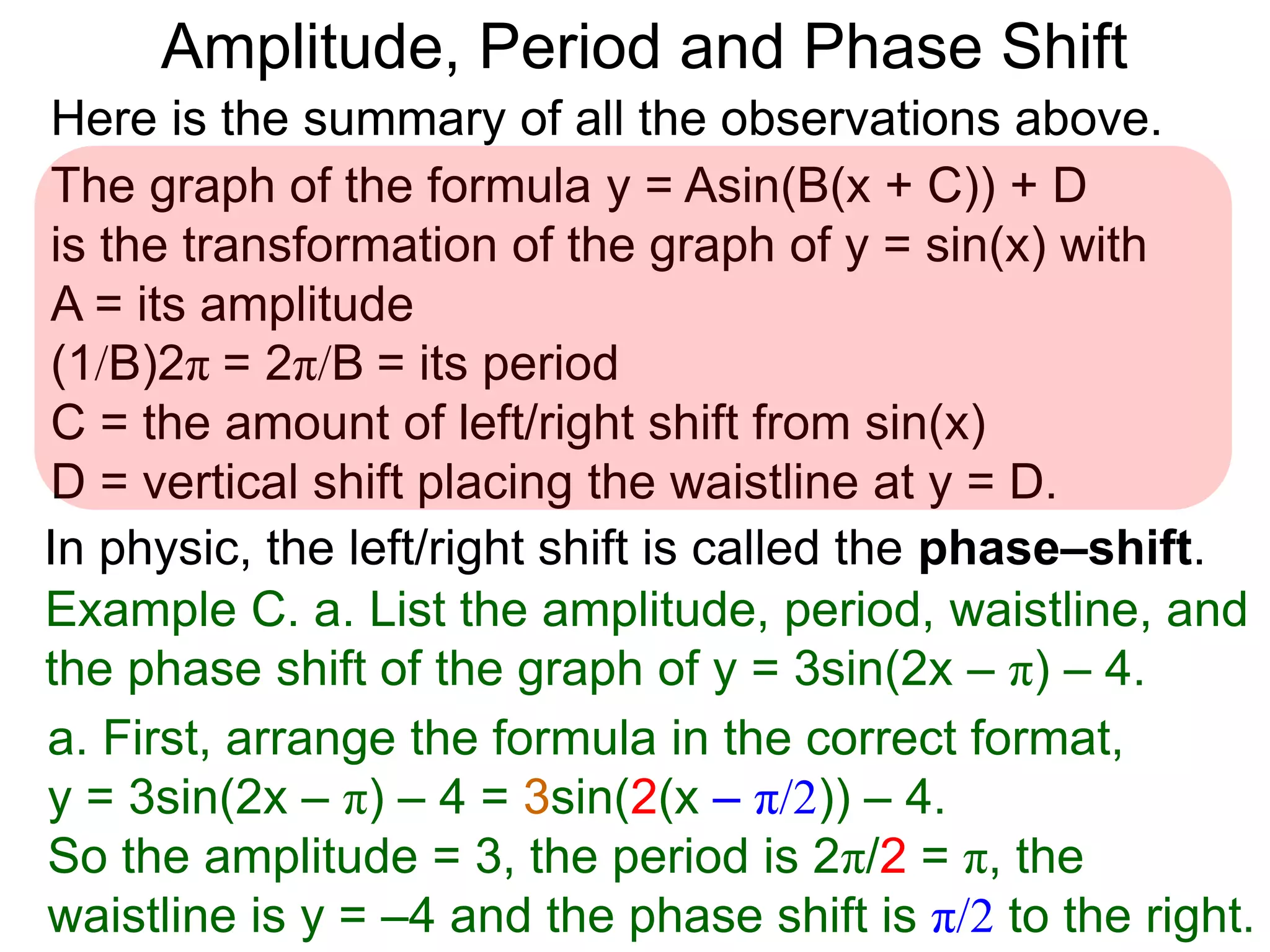 Here is the summary of all the observations above.
Example C. a. List the amplitude, period, waistline, and
the phase shift of the graph of y = 3sin(2x – π) – 4.
The graph of the formula y = Asin(B(x + C)) + D
is the transformation of the graph of y = sin(x) with
A = its amplitude
(1/B)2π = 2π/B = its period
C = the amount of left/right shift from sin(x)
D = vertical shift placing the waistline at y = D.
In physic, the left/right shift is called the phase–shift.
a. First, arrange the formula in the correct format,
y = 3sin(2x – π) – 4 = 3sin(2(x – π/2)) – 4.
So the amplitude = 3, the period is 2π/2 = π, the
waistline is y = –4 and the phase shift is π/2 to the right.
Amplitude, Period and Phase Shift
 