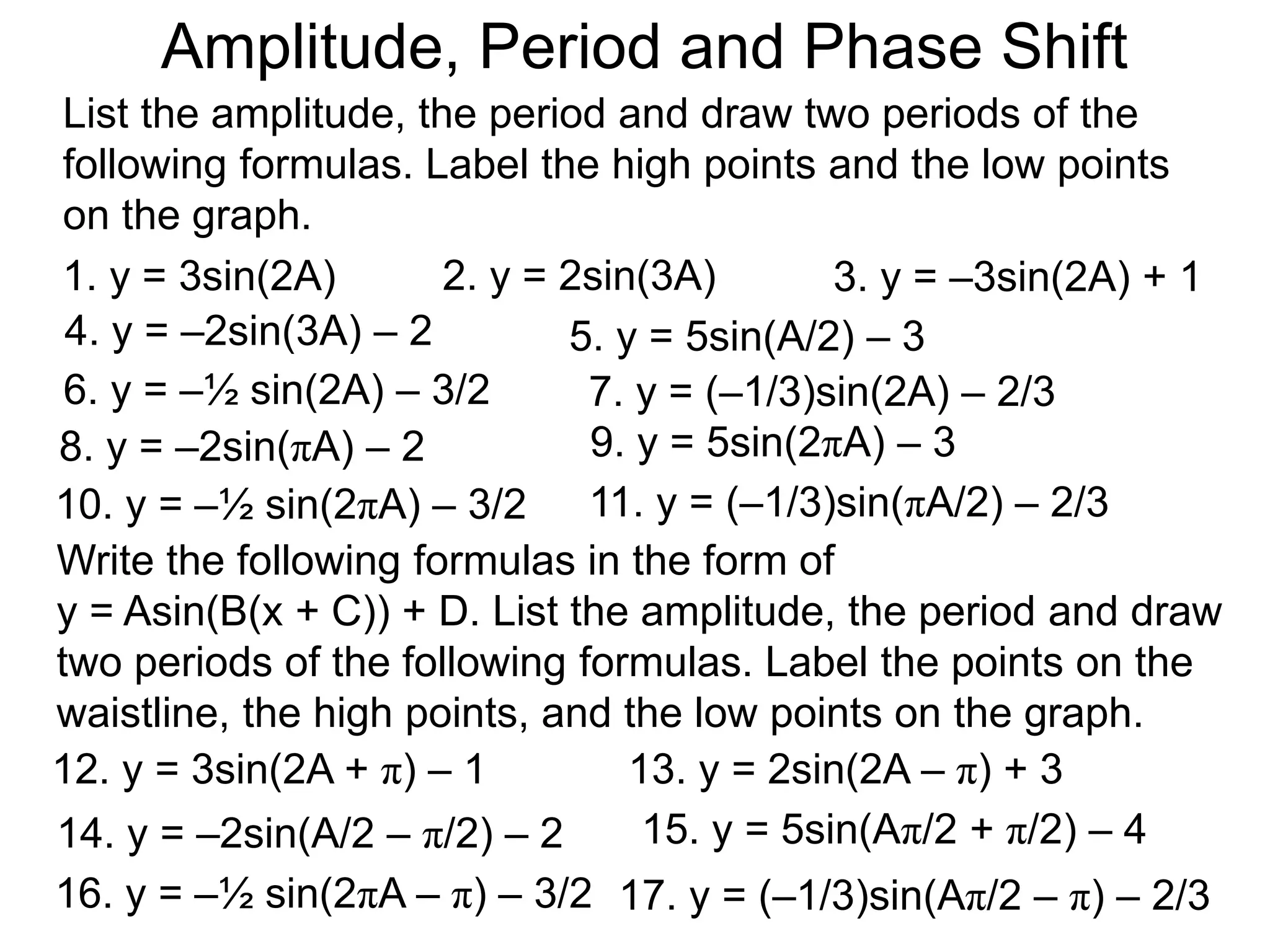List the amplitude, the period and draw two periods of the
following formulas. Label the high points and the low points
on the graph.
1. y = 3sin(2A)
Amplitude, Period and Phase Shift
2. y = 2sin(3A) 3. y = –3sin(2A) + 1
4. y = –2sin(3A) – 2 5. y = 5sin(A/2) – 3
6. y = –½ sin(2A) – 3/2 7. y = (–1/3)sin(2A) – 2/3
8. y = –2sin(πA) – 2 9. y = 5sin(2πA) – 3
10. y = –½ sin(2πA) – 3/2 11. y = (–1/3)sin(πA/2) – 2/3
Write the following formulas in the form of
y = Asin(B(x + C)) + D. List the amplitude, the period and draw
two periods of the following formulas. Label the points on the
waistline, the high points, and the low points on the graph.
12. y = 3sin(2A + π) – 1 13. y = 2sin(2A – π) + 3
14. y = –2sin(A/2 – π/2) – 2 15. y = 5sin(Aπ/2 + π/2) – 4
16. y = –½ sin(2πA – π) – 3/2 17. y = (–1/3)sin(Aπ/2 – π) – 2/3
 