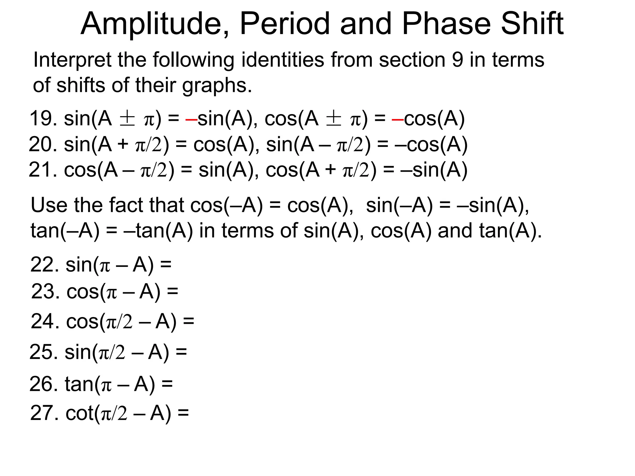 Use the fact that cos(–A) = cos(A), sin(–A) = –sin(A),
tan(–A) = –tan(A) in terms of sin(A), cos(A) and tan(A).
22. sin(π – A) =
23. cos(π – A) =
26. tan(π – A) =
24. cos(π/2 – A) =
25. sin(π/2 – A) =
27. cot(π/2 – A) =
Interpret the following identities from section 9 in terms
of shifts of their graphs.
19. sin(A ± π) = –sin(A), cos(A ± π) = –cos(A)
20. sin(A + π/2) = cos(A), sin(A – π/2) = –cos(A)
21. cos(A – π/2) = sin(A), cos(A + π/2) = –sin(A)
Amplitude, Period and Phase Shift
 