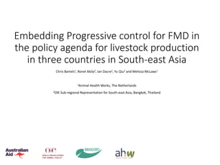 Embedding Progressive control for FMD in
the policy agenda for livestock production
in three countries in South-east Asia
Chris Bartels1, Ronel Abila2, Ian Dacre2, Yu Qiu2 and Melissa McLaws1
1Animal Health Works, The Netherlands
2OIE Sub-regional Representation for South-east Asia, Bangkok, Thailand
 