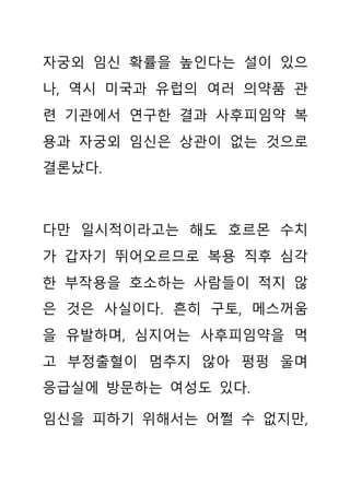 자궁외 임신 확률을 높인다는 설이 있으
나, 역시 미국과 유럽의 여러 의약품 관
련 기관에서 연구한 결과 사후피임약 복
용과 자궁외 임신은 상관이 없는 것으로
결론났다.
다만 일시적이라고는 해도 호르몬 수치
가 갑자기 뛰어오르므로 복용 직후 심각
한 부작용을 호소하는 사람들이 적지 않
은 것은 사실이다. 흔히 구토, 메스꺼움
을 유발하며, 심지어는 사후피임약을 먹
고 부정출혈이 멈추지 않아 펑펑 울며
응급실에 방문하는 여성도 있다.
임신을 피하기 위해서는 어쩔 수 없지만,
 