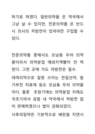 하기로 하였다. 일반의약품 은 약국에서
그냥 살 수 있지만, 전문의약품 은 반드
시 의사의 처방전이 있어야만 구입할 수
있다.
전문의약품 중에서도 오남용 우려 의약
품이라서 의약분업 예외지역빨이 안 먹
힌다. 그런 곳에 가도 처방전은 필수.
대머리약으로 잘못 쓰이는 전립선약, 발
기부전 치료제 등도 오남용 우려 의약품
이다. 물론 초창기에는 의약분업 자체도
극초기여서 공항 내 약국에서 처방전 없
이 판매하였으나 법이 강화되었다.
사후피임약은 기본적으로 배란을 지연시
 