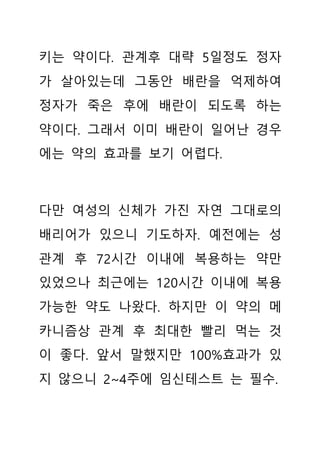 키는 약이다. 관계후 대략 5일정도 정자
가 살아있는데 그동안 배란을 억제하여
정자가 죽은 후에 배란이 되도록 하는
약이다. 그래서 이미 배란이 일어난 경우
에는 약의 효과를 보기 어렵다.
다만 여성의 신체가 가진 자연 그대로의
배리어가 있으니 기도하자. 예전에는 성
관계 후 72시간 이내에 복용하는 약만
있었으나 최근에는 120시간 이내에 복용
가능한 약도 나왔다. 하지만 이 약의 메
카니즘상 관계 후 최대한 빨리 먹는 것
이 좋다. 앞서 말했지만 100%효과가 있
지 않으니 2~4주에 임신테스트 는 필수.
 