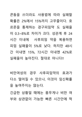 콘돔을 쓰더라도 사용법에 따라 실패할
확률은 2%에서 15%까지 고무줄이다. 호
르몬을 통제하는 경구피임약 도 실패율
이 0.3~8%로 차이가 크다. 성관계 후 24
시간 이내에 사후피임 약을 복용하면
피임 실패율이 5%로 낮다. 하지만 48시
간 이내엔 15%, 72시간 이내엔 42%로
실패율이 높아진다. 절대로 아니다!!
비만여성의 경우 사후피임약의 효과가
다소 떨어질 수 있으나, 이것이 임신확률
을 높여주지는 않는다.
긴급한 상황일 때에는 몸무게나 비만 여
부와 상관없이 가능한 빠른 시간안에 먹
 