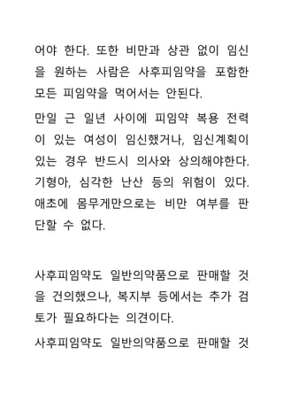 어야 한다. 또한 비만과 상관 없이 임신
을 원하는 사람은 사후피임약을 포함한
모든 피임약을 먹어서는 안된다.
만일 근 일년 사이에 피임약 복용 전력
이 있는 여성이 임신했거나, 임신계획이
있는 경우 반드시 의사와 상의해야한다.
기형아, 심각한 난산 등의 위험이 있다.
애초에 몸무게만으로는 비만 여부를 판
단할 수 없다.
사후피임약도 일반의약품으로 판매할 것
을 건의했으나, 복지부 등에서는 추가 검
토가 필요하다는 의견이다.
사후피임약도 일반의약품으로 판매할 것
 