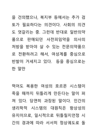 을 건의했으나, 복지부 등에서는 추가 검
토가 필요하다는 의견이다. 사회의 의견
도 엇갈리는 중. 그런데 반대로 일반의약
품으로 판매되던 사전피임약을 의사의
처방을 받아야 살 수 있는 전문의약품으
로 전환하려고 해서, 여성계를 중심으로
반발이 거세지고 있다. 등을 중심으로는
한 알만
먹어도 복용한 여성의 호르몬 시스템이
죽을 때까지 뒤틀리게 만든다는 말이 퍼
져 있다. 당연히 과장된 말이다. 인간의
생리학적 시스템의 대원칙은 항상성의
유지이므로, 일시적으로 뒤틀릴지언정 시
간의 경과에 따라 서서히 정상궤도로 돌
 