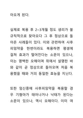 아오게 된다.
실제로 복용 후 2~3개월 정도 생리가 불
규칙적으로 찾아오다 그 후 정상으로 돌
아온 사례들이 있다. 이와 관련하여 사후
피임약을 한번이라도 복용하면 평생에
걸쳐 효과가 떨어진다는 소문이 있으나,
이는 명백한 오해이며 위에서 설명한 바
와 같이 곧 정상으로 돌아오며 처음 복
용했을 때와 거의 동일한 효능을 지닌다.
또한 임신중에 사후피임약을 복용할 경
우 기형아가 태어나거나 낙태가 된다는
소문이 있으나, 역시 오해이다. 이미 여
 