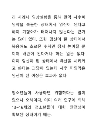 러 사례나 임상실험을 통해 만약 사후피
임약을 복용한 상태에서 임신이 된다고
하여 기형아가 태어나지 않는다는 근거
는 많이 있다. 또한 임신이 된 상태에서
복용해도 호르몬 수치만 잠시 높아질 뿐
이며 배란이 된다거나 하는 일은 없다.
이미 임신이 된 상태에서 유산을 시키려
고 쓴다는 괴담이 있는데 사후 피임약은
임신이 된 이상은 효과가 없다.
청소년들이 사용하면 위험하다는 말이
있으나 오해이다. 이미 여러 연구에 의해
13~16세의 청소년들에 대한 안전성이
확보된 상태이기 때문.
 