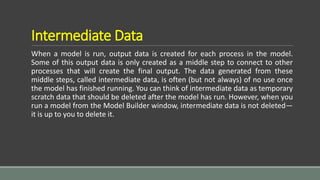 Intermediate Data
When a model is run, output data is created for each process in the model.
Some of this output data is only created as a middle step to connect to other
processes that will create the final output. The data generated from these
middle steps, called intermediate data, is often (but not always) of no use once
the model has finished running. You can think of intermediate data as temporary
scratch data that should be deleted after the model has run. However, when you
run a model from the Model Builder window, intermediate data is not deleted—
it is up to you to delete it.
 
