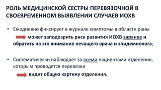 РОЛЬ МЕДИЦИНСКОЙ СЕСТРЫ ПЕРЕВЯЗОЧНОЙ В
СВОЕВРЕМЕННОМ ВЫЯВЛЕНИИ СЛУЧАЕВ ИОХВ
• Ежедневно фиксирует в журнале симптомы в области раны
может заподозрить риск развития ИОХВ заранее и
обратить на это внимание лечащего врача и эпидемиолога;
• Систематически наблюдает за всеми пациентами отделения,
которым проводятся перевязки
видит общую картину отделения.
 