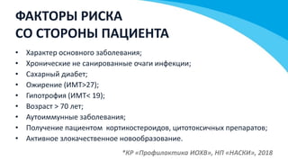 ФАКТОРЫ РИСКА
СО СТОРОНЫ ПАЦИЕНТА
• Характер основного заболевания;
• Хронические не санированные очаги инфекции;
• Сахарный диабет;
• Ожирение (ИМТ>27);
• Гипотрофия (ИМТ< 19);
• Возраст > 70 лет;
• Аутоиммунные заболевания;
• Получение пациентом кортикостероидов, цитотоксичных препаратов;
• Активное злокачественное новообразование.
*КР «Профилактика ИОХВ», НП «НАСКИ», 2018
 