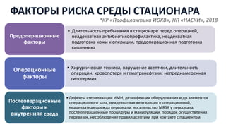 • Длительность пребывания в стационаре перед операцией,
неадекватная антибиотикопрофилактика, неадекватная
подготовка кожи к операции, предоперационная подготовка
кишечника
Предоперационные
факторы
• Хирургическая техника, нарушение асептики, длительность
операции, кровопотеря и гемотрансфузии, непреднамеренная
гипотермия
Операционные
факторы
•Дефекты стерилизации ИМН, дезинфекции оборудования и др.элементов
операционного зала, неадекватная вентиляция в операционной,
неадекватная одежда персонала, носительство MRSA у персонала,
послеоперационные процедуры и манипуляции, порядок осуществления
перевязок, несоблюдение правил асептики при контакте с пациентом
Послеоперационные
факторы и
внутренняя среда
ФАКТОРЫ РИСКА СРЕДЫ СТАЦИОНАРА
*КР «Профилактика ИОХВ», НП «НАСКИ», 2018
 