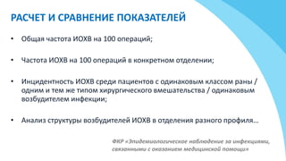 РАСЧЕТ И СРАВНЕНИЕ ПОКАЗАТЕЛЕЙ
ФКР «Эпидемиологическое наблюдение за инфекциями,
связанными с оказанием медицинской помощи»
• Общая частота ИОХВ на 100 операций;
• Частота ИОХВ на 100 операций в конкретном отделении;
• Инцидентность ИОХВ среди пациентов с одинаковым классом раны /
одним и тем же типом хирургического вмешательства / одинаковым
возбудителем инфекции;
• Анализ структуры возбудителей ИОХВ в отделения разного профиля…
 