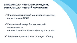 ЭПИДЕМИОЛОГИЧЕСКОЕ НАБЛЮДЕНИЕ,
МИКРОБИОЛОГИЧЕСКИЙ МОНИТОРИНГ
 Эпидемиологический мониторинг за всеми
пациентами в ОРИТ
 Ежедневный микробиологический
мониторинг за
пациентами по протоколу (листу контроля)
 Внесение данных в электронную таблицу
 