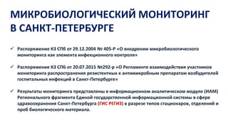 МИКРОБИОЛОГИЧЕСКИЙ МОНИТОРИНГ
В САНКТ-ПЕТЕРБУРГЕ
 Распоряжение КЗ СПб от 29.12.2004 № 405-Р «О внедрении микробиологического
мониторинга как элемента инфекционного контроля»
 Распоряжение КЗ СПБ от 20.07.2015 №292-р «О Регламенте взаимодействия участников
мониторинга распространения резистентных к антимикробным препаратам возбудителей
госпитальных инфекций в Санкт-Петербурге»
 Результаты мониторинга представлены в информационном аналитическом модуле (ИАМ)
Регионального фрагмента Единой государственной информационной системы в сфере
здравоохранения Санкт-Петербурга (ГИС РЕГИЗ) в разрезе типов стационаров, отделений и
проб биологического материала.
 