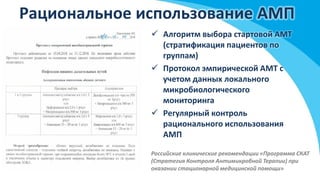 Рациональное использование АМП
 Алгоритм выбора стартовой АМТ
(стратификация пациентов по
группам)
 Протокол эмпирической АМТ с
учетом данных локального
микробиологического
мониторинга
 Регулярный контроль
рационального использования
АМП
Российские клинические рекомендации «Программа СКАТ
(Стратегия Контроля Антимикробной Терапии) при
оказании стационарной медицинской помощи»
 