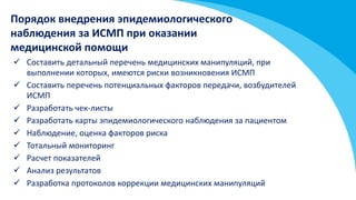  Составить детальный перечень медицинских манипуляций, при
выполнении которых, имеются риски возникновения ИСМП
 Составить перечень потенциальных факторов передачи, возбудителей
ИСМП
 Разработать чек-листы
 Разработать карты эпидемиологического наблюдения за пациентом
 Наблюдение, оценка факторов риска
 Тотальный мониторинг
 Расчет показателей
 Анализ результатов
 Разработка протоколов коррекции медицинских манипуляций
Порядок внедрения эпидемиологического
наблюдения за ИСМП при оказании
медицинской помощи
 