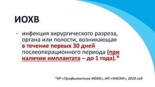 ИОХВ
- инфекция хирургического разреза,
органа или полости, возникающая
в течение первых 30 дней
послеоперационного периода (при
наличии имплантата – до 1 года).*
*КР «Профилактика ИОХВ», НП «НАСКИ», 2018 год
 
