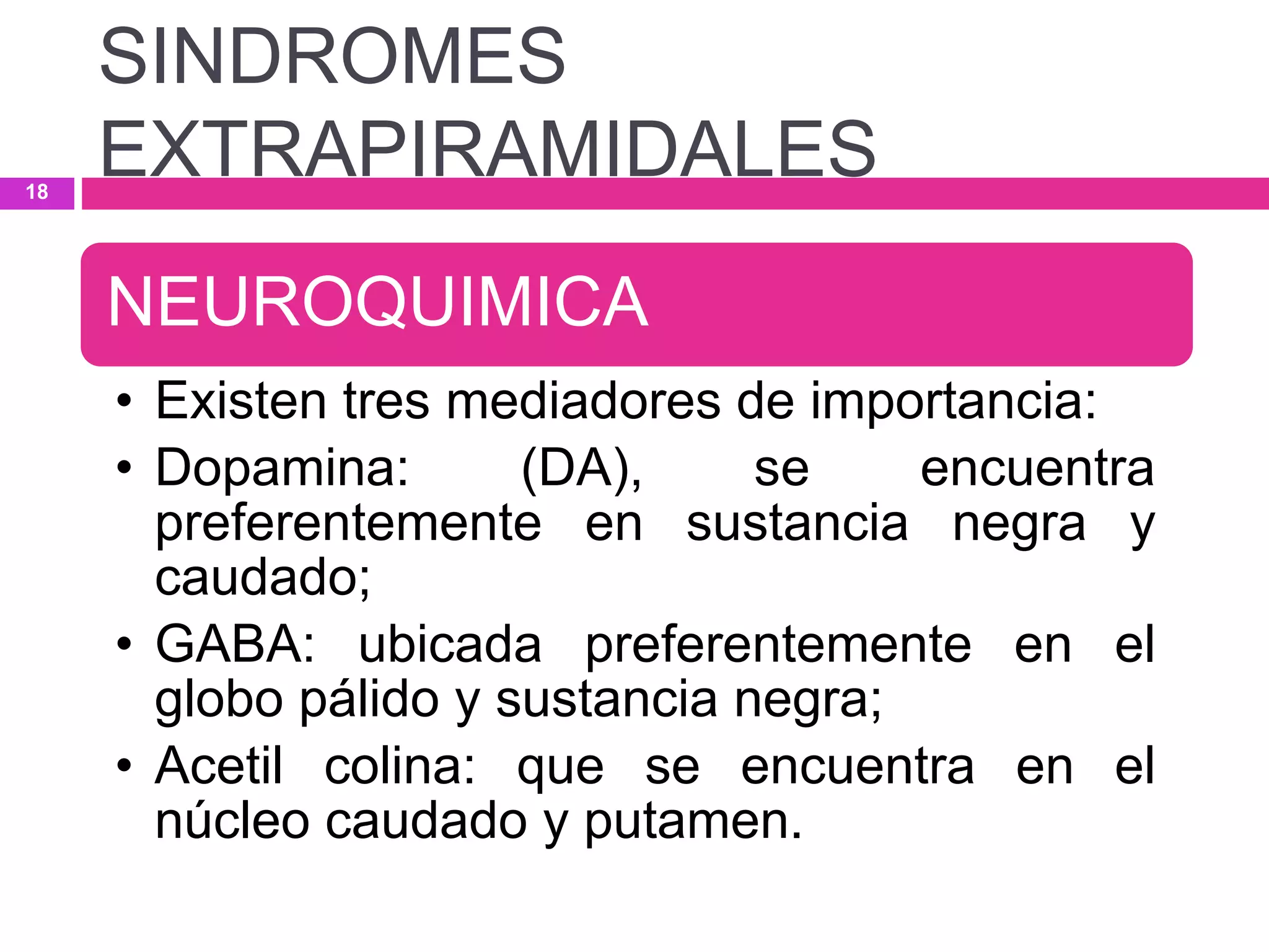 NEUROQUIMICA
• Existen tres mediadores de importancia:
• Dopamina: (DA), se encuentra
preferentemente en sustancia negra y
caudado;
• GABA: ubicada preferentemente en el
globo pálido y sustancia negra;
• Acetil colina: que se encuentra en el
núcleo caudado y putamen.
SINDROMES
EXTRAPIRAMIDALES18
 