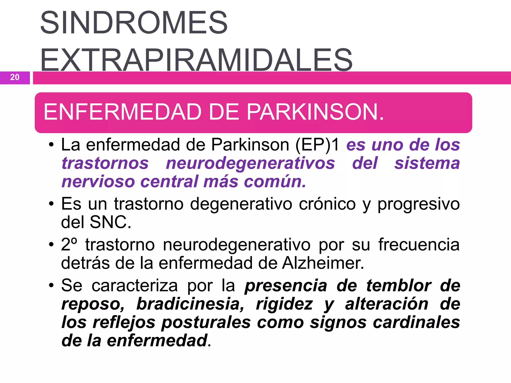 ENFERMEDAD DE PARKINSON.
• La enfermedad de Parkinson (EP)1 es uno de los
trastornos neurodegenerativos del sistema
nervioso central más común.
• Es un trastorno degenerativo crónico y progresivo
del SNC.
• 2º trastorno neurodegenerativo por su frecuencia
detrás de la enfermedad de Alzheimer.
• Se caracteriza por la presencia de temblor de
reposo, bradicinesia, rigidez y alteración de
los reflejos posturales como signos cardinales
de la enfermedad.
SINDROMES
EXTRAPIRAMIDALES20
 