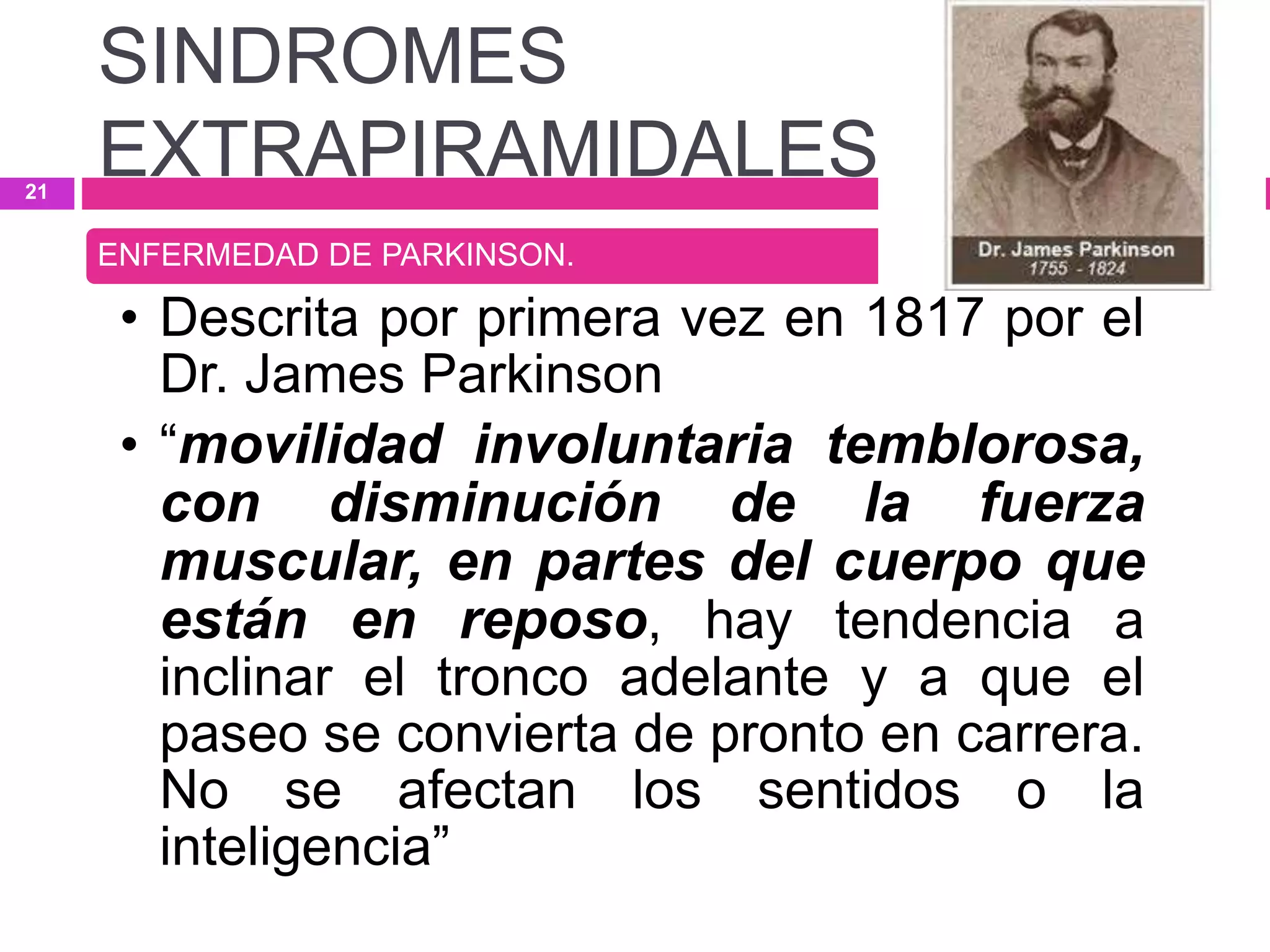 ENFERMEDAD DE PARKINSON.
• Descrita por primera vez en 1817 por el
Dr. James Parkinson
• “movilidad involuntaria temblorosa,
con disminución de la fuerza
muscular, en partes del cuerpo que
están en reposo, hay tendencia a
inclinar el tronco adelante y a que el
paseo se convierta de pronto en carrera.
No se afectan los sentidos o la
inteligencia”
SINDROMES
EXTRAPIRAMIDALES21
 