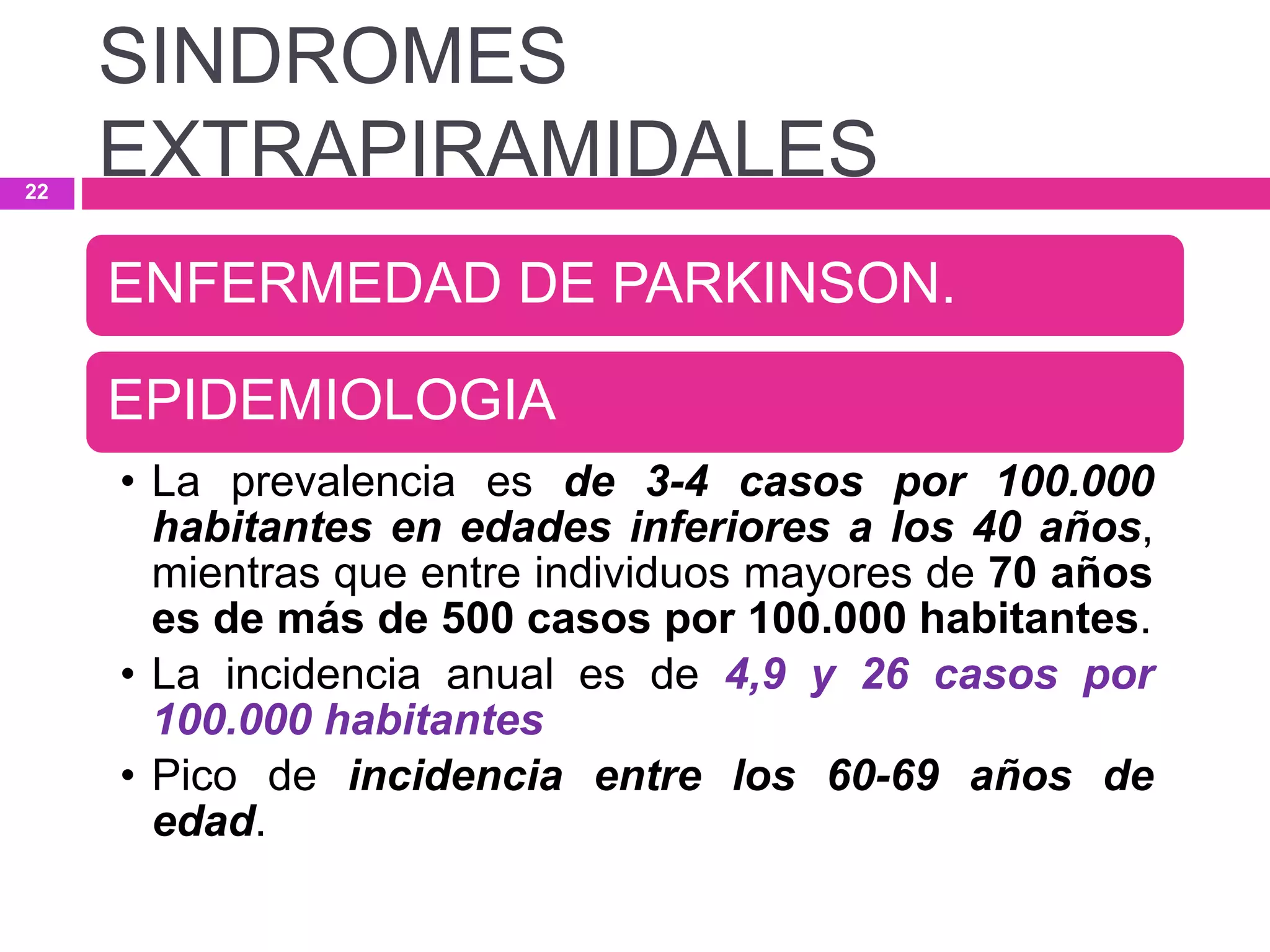 ENFERMEDAD DE PARKINSON.
EPIDEMIOLOGIA
• La prevalencia es de 3-4 casos por 100.000
habitantes en edades inferiores a los 40 años,
mientras que entre individuos mayores de 70 años
es de más de 500 casos por 100.000 habitantes.
• La incidencia anual es de 4,9 y 26 casos por
100.000 habitantes
• Pico de incidencia entre los 60-69 años de
edad.
SINDROMES
EXTRAPIRAMIDALES22
 