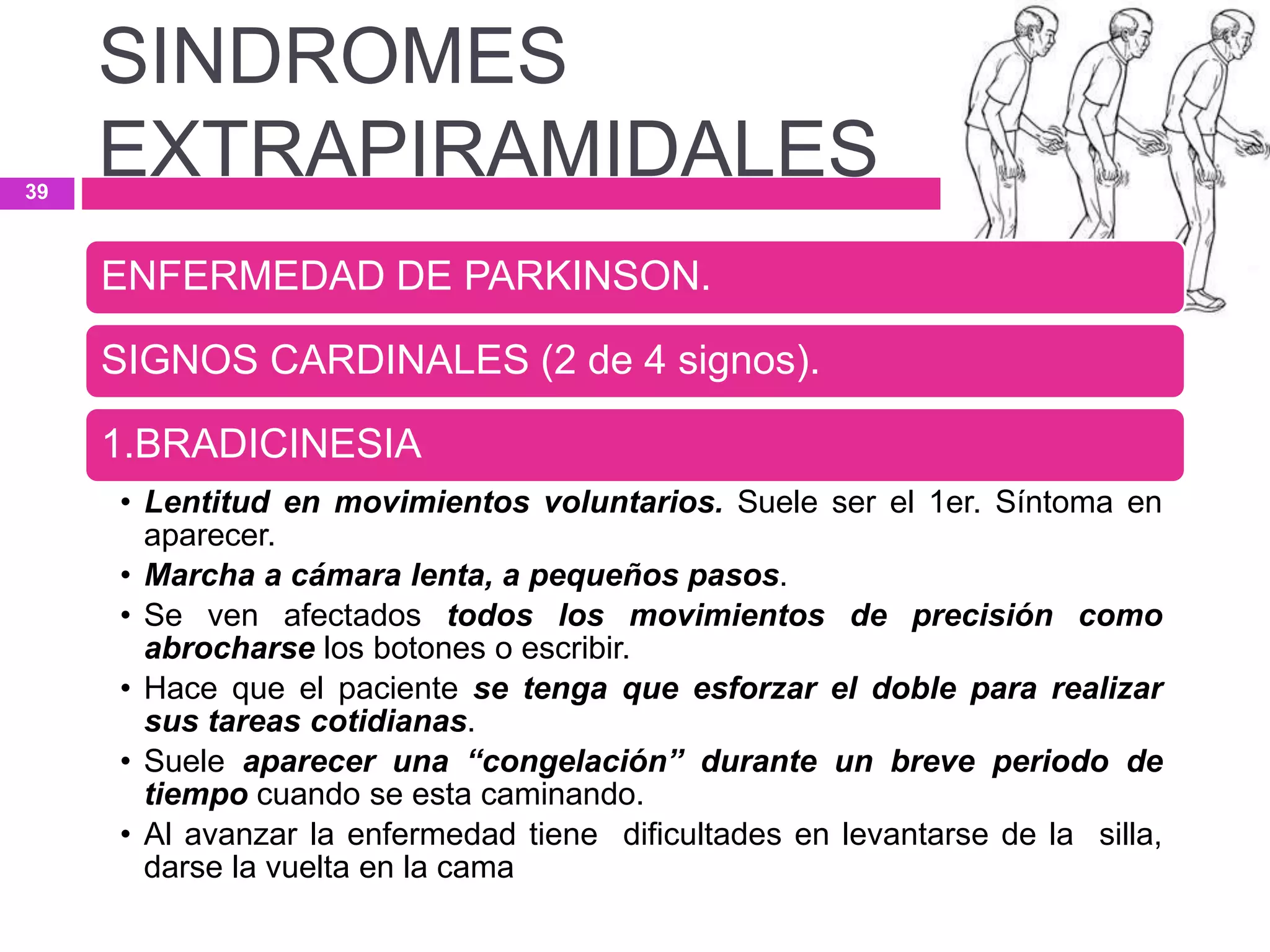 ENFERMEDAD DE PARKINSON.
SIGNOS CARDINALES (2 de 4 signos).
1.BRADICINESIA
• Lentitud en movimientos voluntarios. Suele ser el 1er. Síntoma en
aparecer.
• Marcha a cámara lenta, a pequeños pasos.
• Se ven afectados todos los movimientos de precisión como
abrocharse los botones o escribir.
• Hace que el paciente se tenga que esforzar el doble para realizar
sus tareas cotidianas.
• Suele aparecer una “congelación” durante un breve periodo de
tiempo cuando se esta caminando.
• Al avanzar la enfermedad tiene dificultades en levantarse de la silla,
darse la vuelta en la cama
SINDROMES
EXTRAPIRAMIDALES39
 