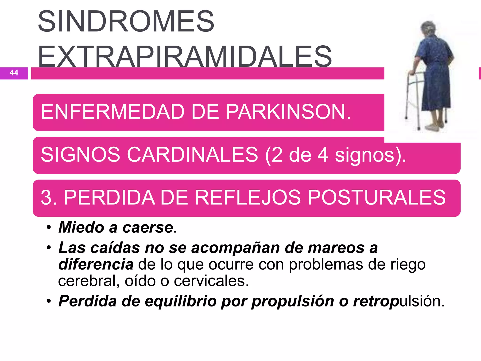 ENFERMEDAD DE PARKINSON.
SIGNOS CARDINALES (2 de 4 signos).
3. PERDIDA DE REFLEJOS POSTURALES
• Miedo a caerse.
• Las caídas no se acompañan de mareos a
diferencia de lo que ocurre con problemas de riego
cerebral, oído o cervicales.
• Perdida de equilibrio por propulsión o retropulsión.
SINDROMES
EXTRAPIRAMIDALES44
 